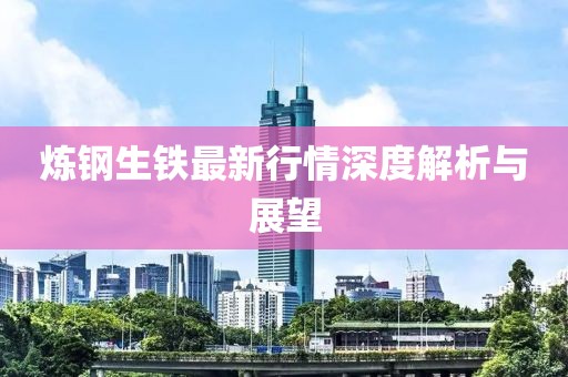 炼钢生铁最新行情深度解析与展望