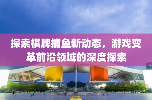探索棋牌捕鱼新动态，游戏变革前沿领域的深度探索