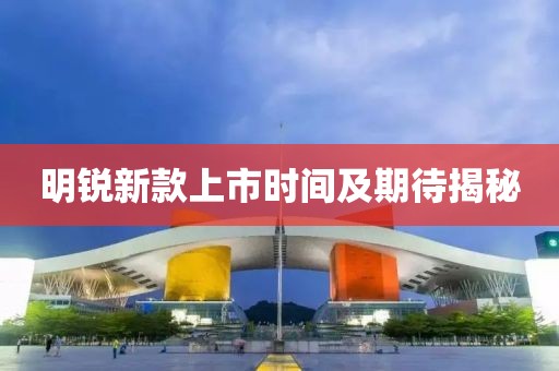 明锐新款上市时间及期待揭秘