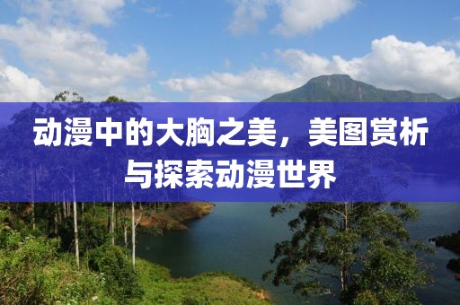 动漫中的大胸之美，美图赏析与探索动漫世界