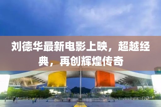 刘德华最新电影上映，超越经典，再创辉煌传奇