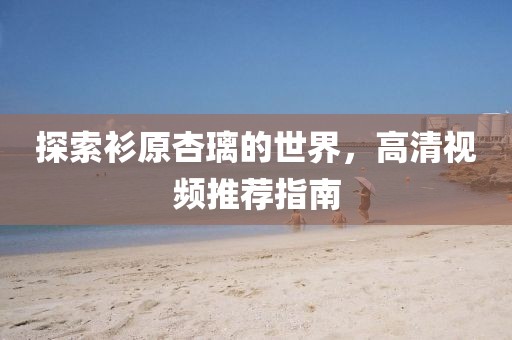 探索衫原杏璃的世界，高清视频推荐指南
