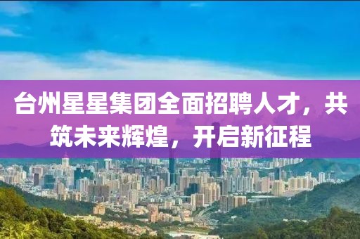 台州星星集团全面招聘人才，共筑未来辉煌，开启新征程
