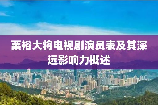 粟裕大将电视剧演员表及其深远影响力概述