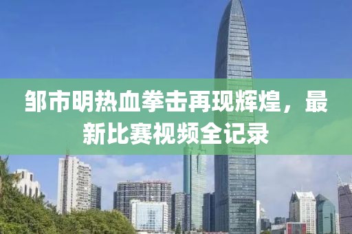 邹市明热血拳击再现辉煌，最新比赛视频全记录