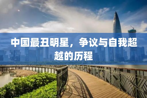 中国最丑明星，争议与自我超越的历程