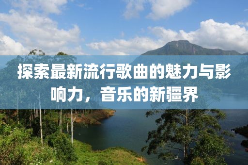 探索最新流行歌曲的魅力与影响力，音乐的新疆界
