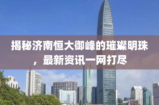 揭秘济南恒大御峰的璀璨明珠，最新资讯一网打尽