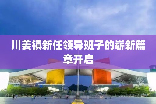 川姜镇新任领导班子的崭新篇章开启