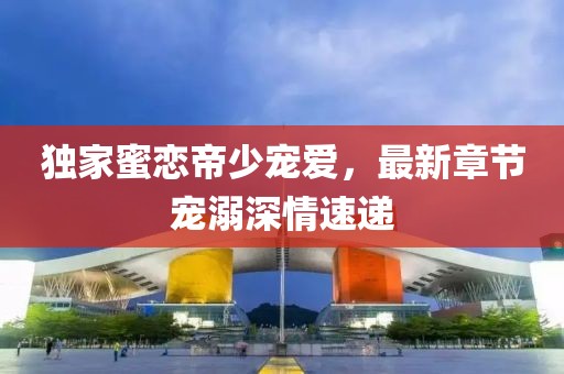 独家蜜恋帝少宠爱，最新章节宠溺深情速递