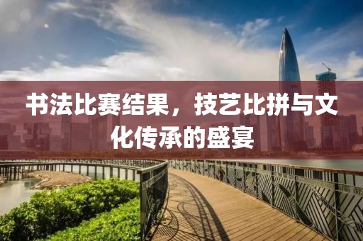 书法比赛结果，技艺比拼与文化传承的盛宴