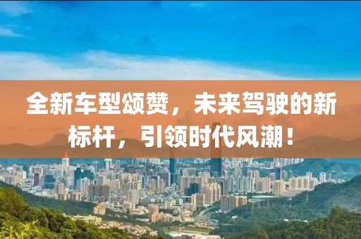 全新车型颂赞，未来驾驶的新标杆，引领时代风潮！