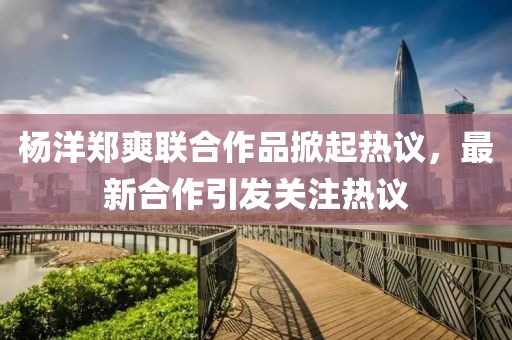 杨洋郑爽联合作品掀起热议，最新合作引发关注热议
