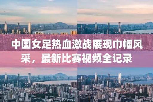 中国女足热血激战展现巾帼风采，最新比赛视频全记录