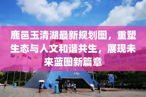 鹿邑玉清湖最新规划图，重塑生态与人文和谐共生，展现未来蓝图新篇章