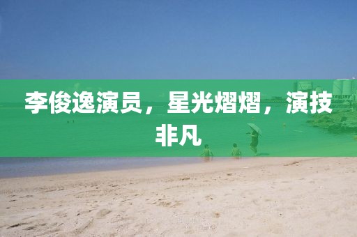 李俊逸演员，星光熠熠，演技非凡