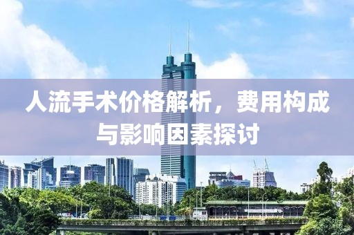 人流手术价格解析，费用构成与影响因素探讨