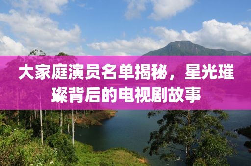 大家庭演员名单揭秘，星光璀璨背后的电视剧故事