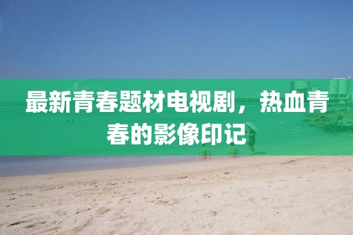 最新青春题材电视剧，热血青春的影像印记