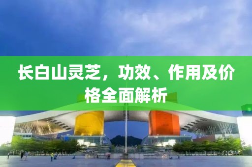 长白山灵芝，功效、作用及价格全面解析