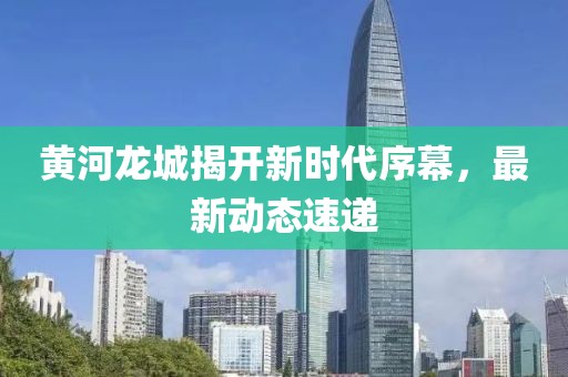 黄河龙城揭开新时代序幕，最新动态速递