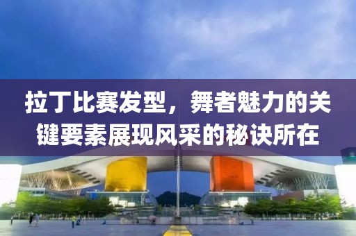 拉丁比赛发型，舞者魅力的关键要素展现风采的秘诀所在