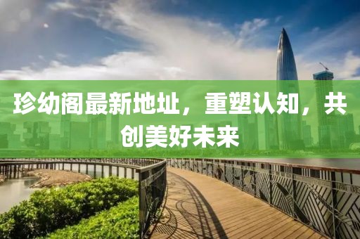 珍幼阁最新地址，重塑认知，共创美好未来