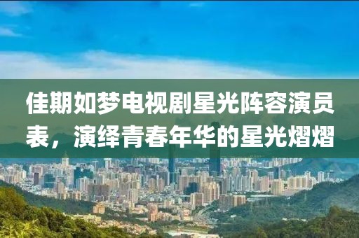 佳期如梦电视剧星光阵容演员表，演绎青春年华的星光熠熠