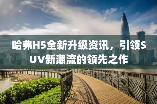 哈弗H5全新升级资讯，引领SUV新潮流的领先之作