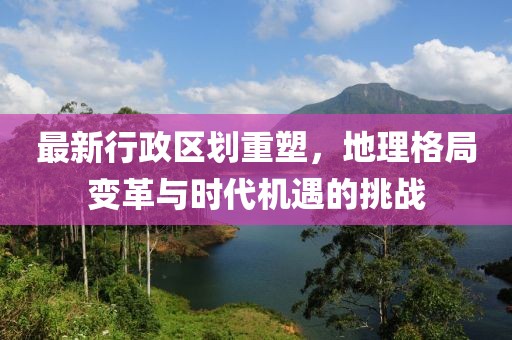 最新行政区划重塑，地理格局变革与时代机遇的挑战