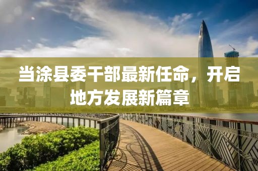 当涂县委干部最新任命，开启地方发展新篇章