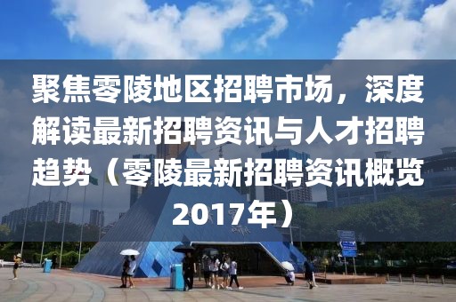 聚焦零陵地区招聘市场，深度解读最新招聘资讯与人才招聘趋势（零陵最新招聘资讯概览 2017年）