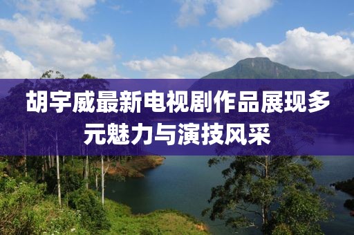 胡宇威最新电视剧作品展现多元魅力与演技风采