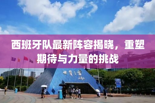 西班牙队最新阵容揭晓，重塑期待与力量的挑战