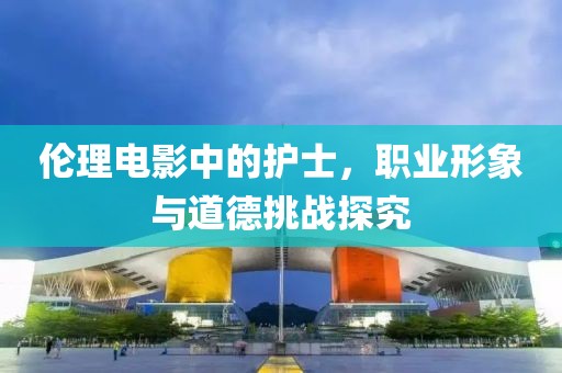 伦理电影中的护士，职业形象与道德挑战探究