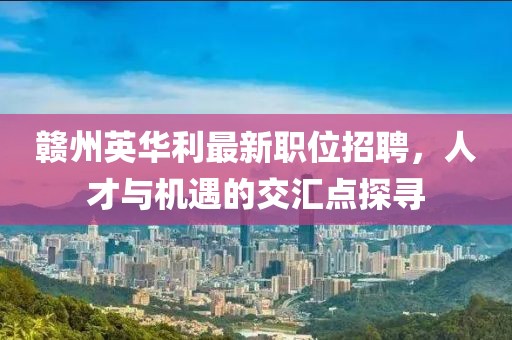 赣州英华利最新职位招聘，人才与机遇的交汇点探寻