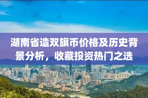 湖南省造双旗币价格及历史背景分析，收藏投资热门之选