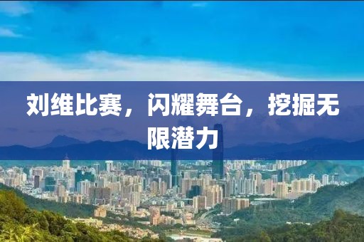 刘维比赛，闪耀舞台，挖掘无限潜力