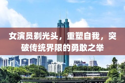 女演员剃光头，重塑自我，突破传统界限的勇敢之举