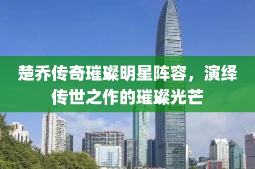 楚乔传奇璀璨明星阵容，演绎传世之作的璀璨光芒