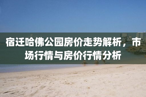 宿迁哈佛公园房价走势解析，市场行情与房价行情分析