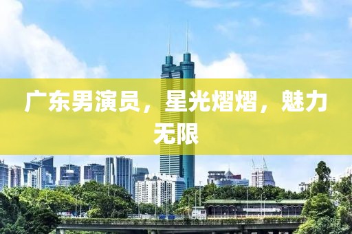 广东男演员，星光熠熠，魅力无限