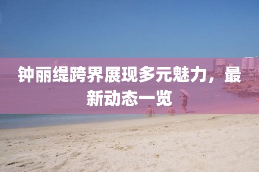 钟丽缇跨界展现多元魅力，最新动态一览