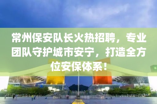 常州保安队长火热招聘，专业团队守护城市安宁，打造全方位安保体系！