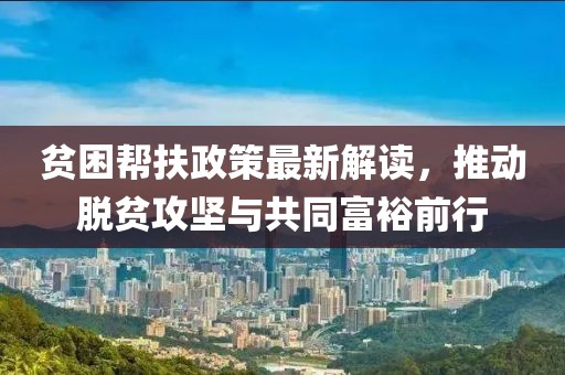 贫困帮扶政策最新解读，推动脱贫攻坚与共同富裕前行