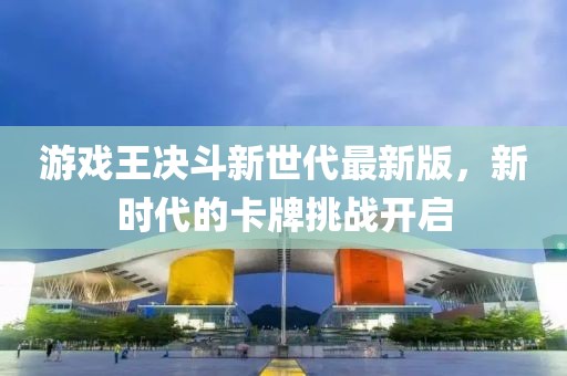 游戏王决斗新世代最新版，新时代的卡牌挑战开启