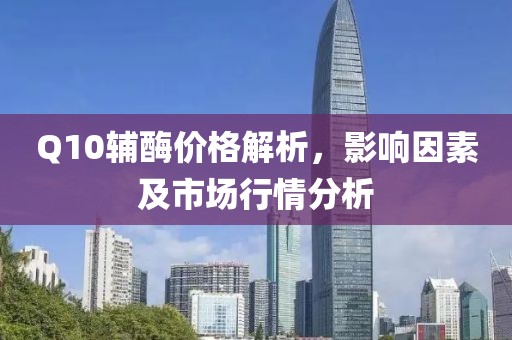 Q10辅酶价格解析，影响因素及市场行情分析
