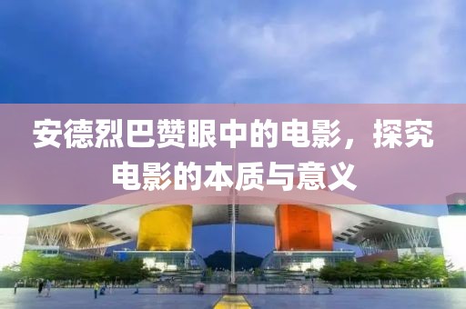 安德烈巴赞眼中的电影，探究电影的本质与意义