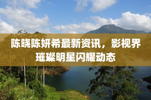 陈晓陈妍希最新资讯，影视界璀璨明星闪耀动态