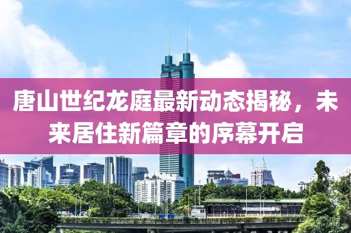 唐山世纪龙庭最新动态揭秘，未来居住新篇章的序幕开启